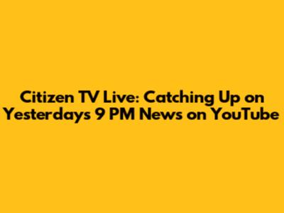 Citizen TV Live: Catching Up on Yesterday's 9 PM News on YouTube