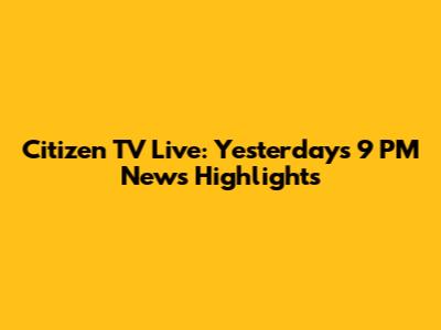Citizen TV Live: Yesterday's 9 PM News Highlights