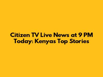 Citizen TV Live News at 9 PM Today: Kenya's Top Stories