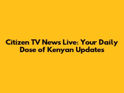 Citizen TV News Live: Your Daily Dose of Kenyan Updates