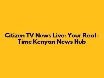 Citizen TV News Live: Your Real-Time Kenyan News Hub