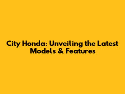 City Honda: Unveiling the Latest Models & Features