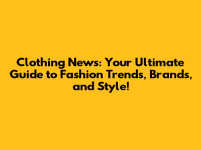 Clothing News: Your Ultimate Guide to Fashion Trends, Brands, and Style!
