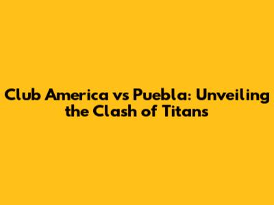 Club America vs Puebla: Unveiling the Clash of Titans