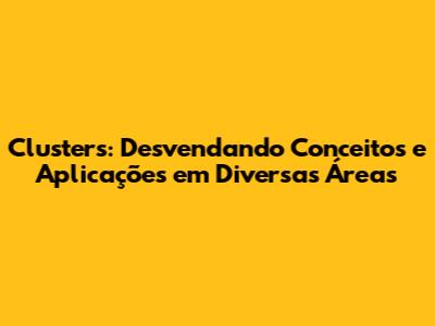 Clusters: Desvendando Conceitos e Aplicações em Diversas Áreas