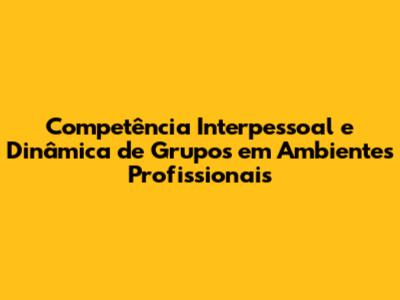 Competência Interpessoal e Dinâmica de Grupos em Ambientes Profissionais