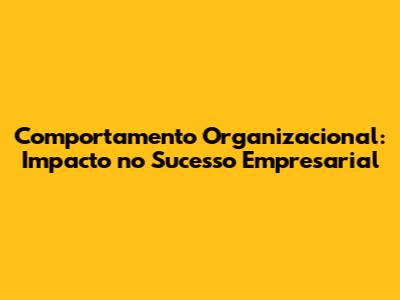 Comportamento Organizacional: Impacto no Sucesso Empresarial