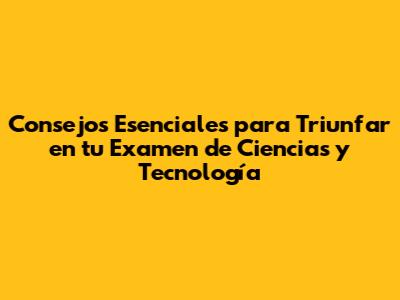 Consejos Esenciales para Triunfar en tu Examen de Ciencias y Tecnología