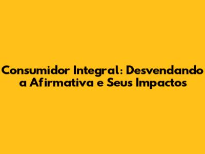 Consumidor Integral: Desvendando a Afirmativa e Seus Impactos