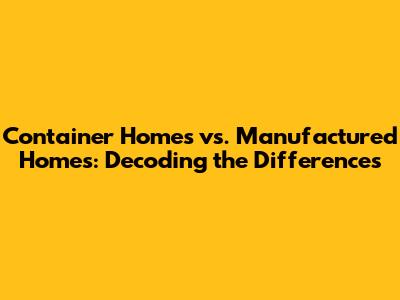 Container Homes vs. Manufactured Homes: Decoding the Differences