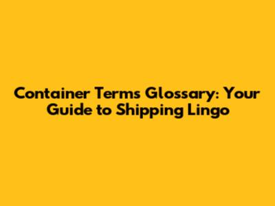 Container Terms Glossary: Your Guide to Shipping Lingo