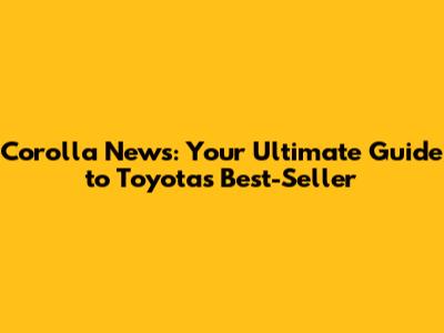 Corolla News: Your Ultimate Guide to Toyota's Best-Seller