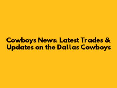 Cowboys News: Latest Trades & Updates on the Dallas Cowboys