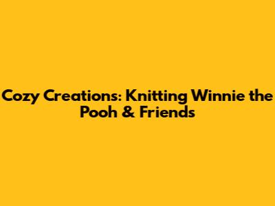 Cozy Creations: Knitting Winnie the Pooh & Friends