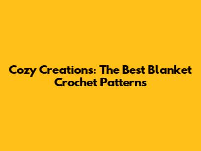 Cozy Creations: The Best Blanket Crochet Patterns
