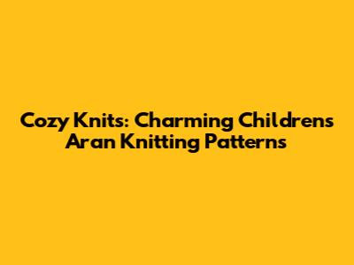 Cozy Knits: Charming Children's Aran Knitting Patterns