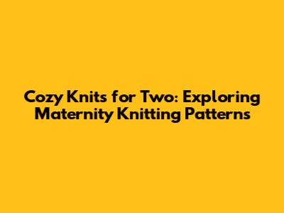 Cozy Knits for Two: Exploring Maternity Knitting Patterns