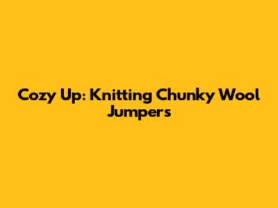 Cozy Up: Knitting Chunky Wool Jumpers