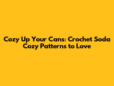 Cozy Up Your Cans: Crochet Soda Cozy Patterns to Love