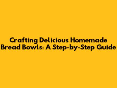 Crafting Delicious Homemade Bread Bowls: A Step-by-Step Guide