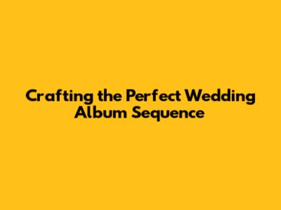 Crafting the Perfect Wedding Album Sequence