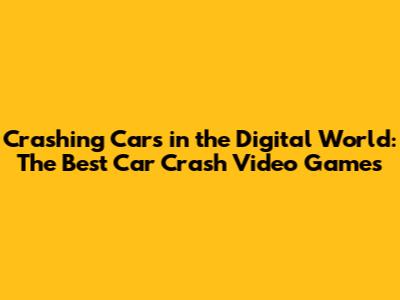Crashing Cars in the Digital World: The Best Car Crash Video Games