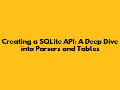 Creating a SQLite API: A Deep Dive into Parsers and Tables