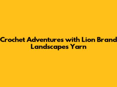 Crochet Adventures with Lion Brand Landscapes Yarn