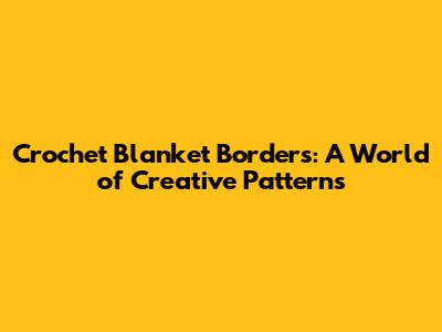 Crochet Blanket Borders: A World of Creative Patterns