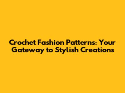 Crochet Fashion Patterns: Your Gateway to Stylish Creations