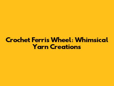 Crochet Ferris Wheel: Whimsical Yarn Creations