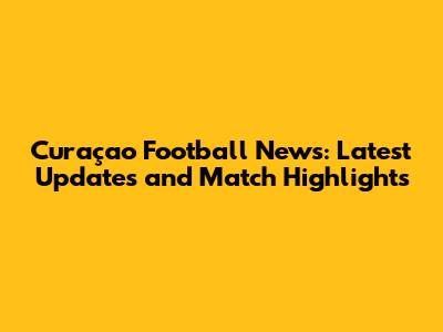 Curaçao Football News: Latest Updates and Match Highlights