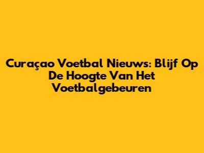 Curaçao Voetbal Nieuws: Blijf Op De Hoogte Van Het Voetbalgebeuren