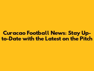 Curacao Football News: Stay Up-to-Date with the Latest on the Pitch