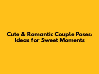 Cute & Romantic Couple Poses: Ideas for Sweet Moments