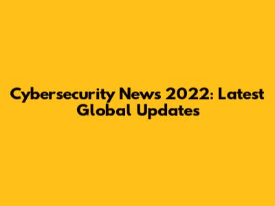 Cybersecurity News 2022: Latest Global Updates