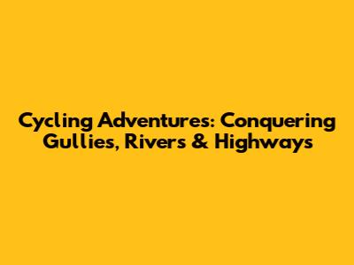 Cycling Adventures: Conquering Gullies, Rivers & Highways