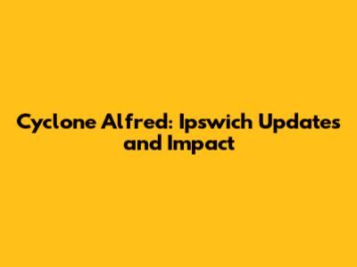 Cyclone Alfred: Ipswich Updates and Impact