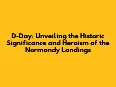 D-Day: Unveiling the Historic Significance and Heroism of the Normandy Landings