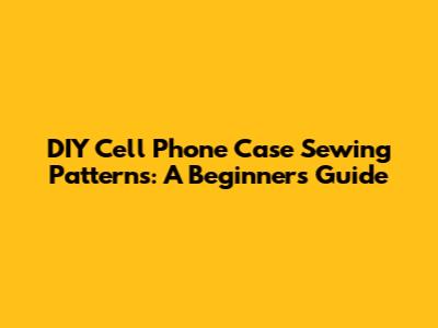 DIY Cell Phone Case Sewing Patterns: A Beginner's Guide