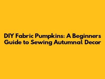 DIY Fabric Pumpkins: A Beginner's Guide to Sewing Autumnal Decor