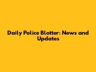 Daily Police Blotter: News and Updates