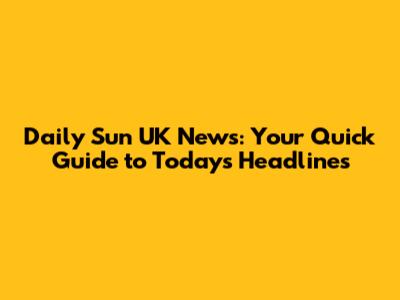 Daily Sun UK News: Your Quick Guide to Today's Headlines