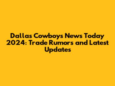 Dallas Cowboys News Today 2024: Trade Rumors and Latest Updates