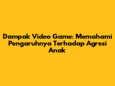 Dampak Video Game: Memahami Pengaruhnya Terhadap Agresi Anak