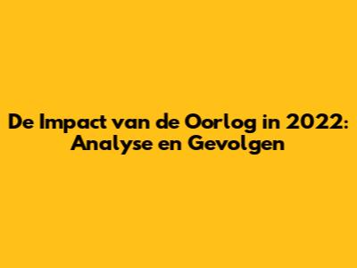 De Impact van de Oorlog in 2022: Analyse en Gevolgen