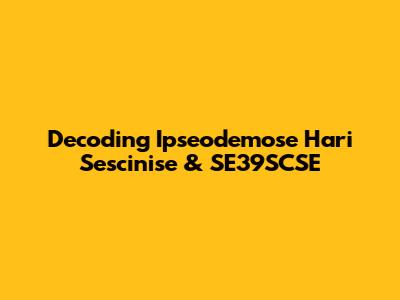 Decoding Ipseodemose Hari Sescinise & SE39SCSE