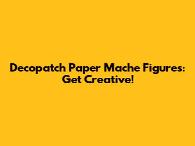 Decopatch Paper Mache Figures: Get Creative!