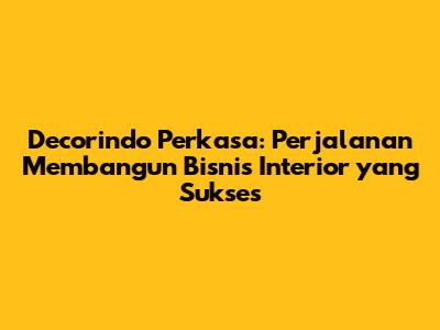Decorindo Perkasa: Perjalanan Membangun Bisnis Interior yang Sukses