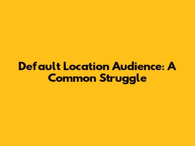 Default Location Audience: A Common Struggle
